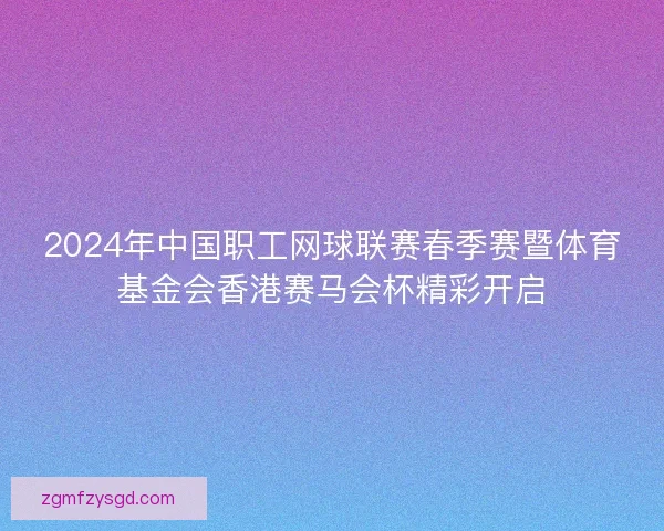 2024年中国职工网球联赛春季赛暨体育基金会香港赛马会杯精彩开启