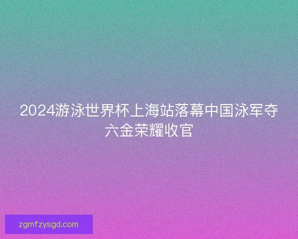 2024游泳世界杯上海站落幕中国泳军夺六金荣耀收官