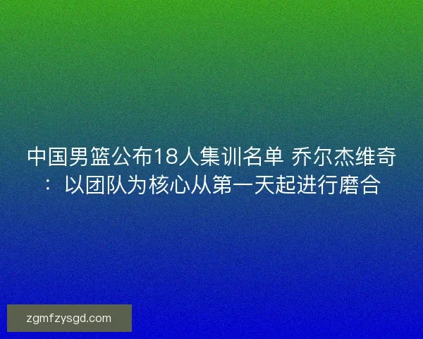 中国男篮公布18人集训名单 乔尔杰维奇：以团队为核心从第一天起进行磨合