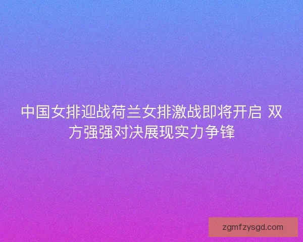 中国女排迎战荷兰女排激战即将开启 双方强强对决展现实力争锋